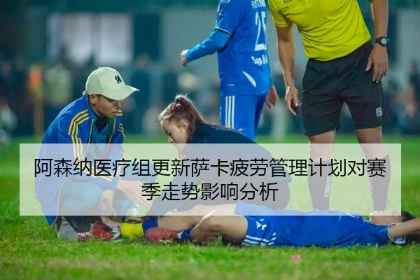 阿森纳医疗组更新萨卡疲劳管理计划对赛季走势影响分析