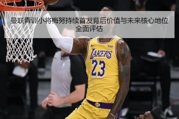 曼联青训小将梅努持续首发背后价值与未来核心地位全面评估
