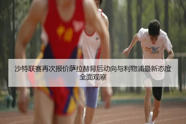 沙特联赛再次报价萨拉赫背后动向与利物浦最新态度全面观察